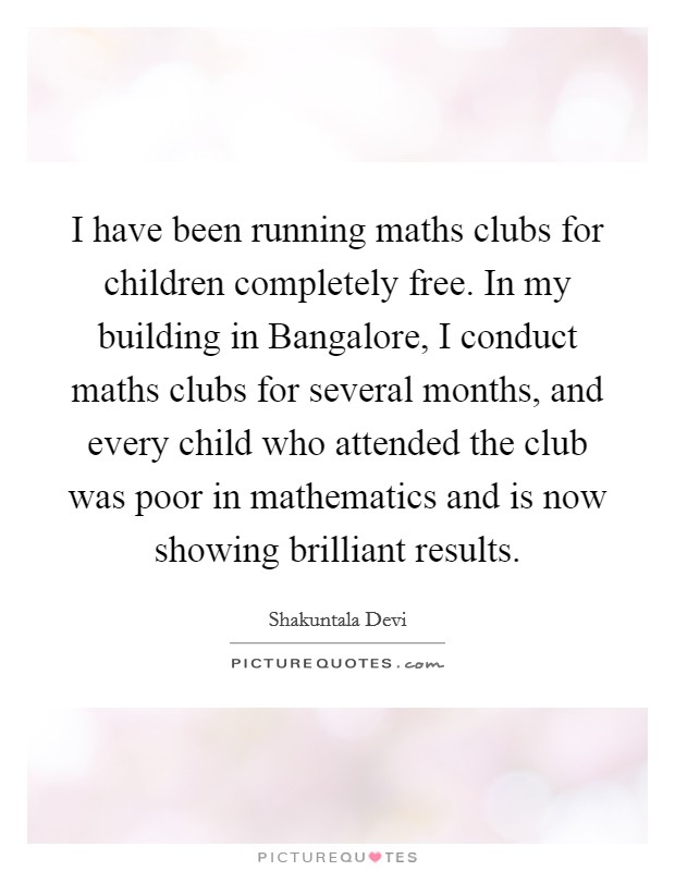 I have been running maths clubs for children completely free. In my building in Bangalore, I conduct maths clubs for several months, and every child who attended the club was poor in mathematics and is now showing brilliant results. Picture Quote #1