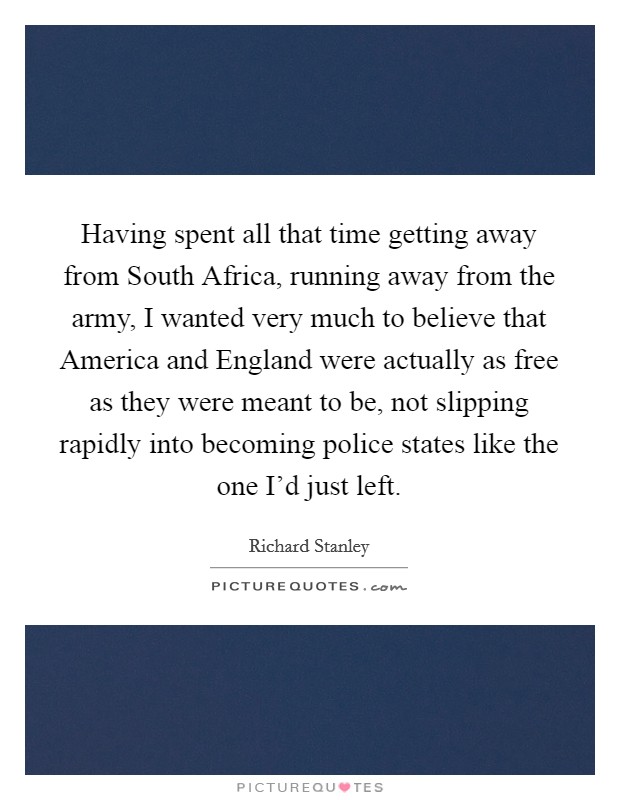 Having spent all that time getting away from South Africa, running away from the army, I wanted very much to believe that America and England were actually as free as they were meant to be, not slipping rapidly into becoming police states like the one I'd just left. Picture Quote #1