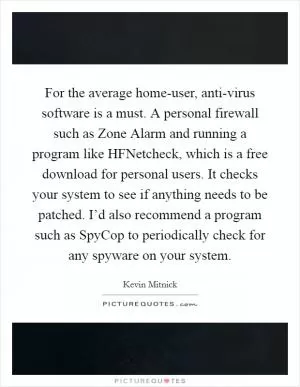 For the average home-user, anti-virus software is a must. A personal firewall such as Zone Alarm and running a program like HFNetcheck, which is a free download for personal users. It checks your system to see if anything needs to be patched. I’d also recommend a program such as SpyCop to periodically check for any spyware on your system Picture Quote #1