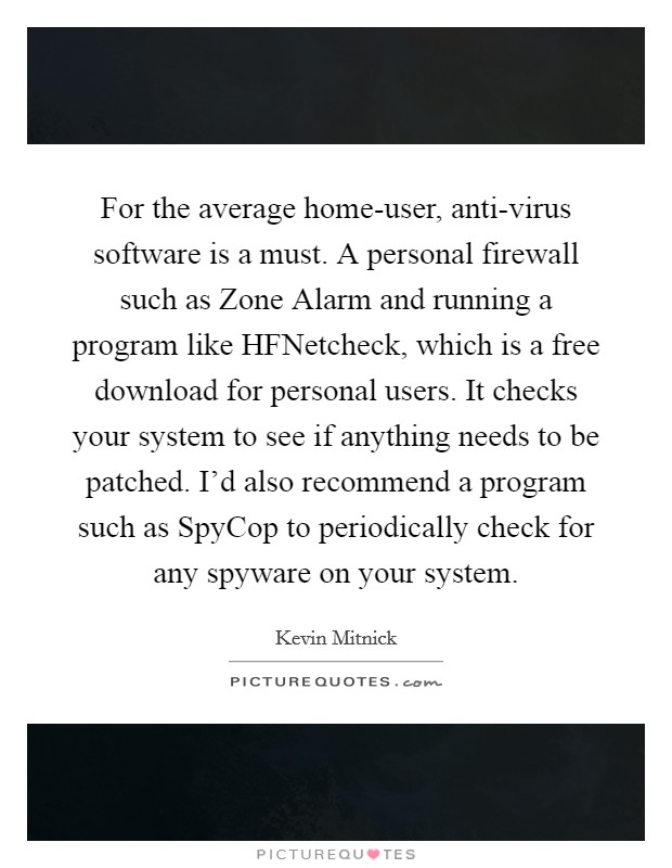 For the average home-user, anti-virus software is a must. A personal firewall such as Zone Alarm and running a program like HFNetcheck, which is a free download for personal users. It checks your system to see if anything needs to be patched. I'd also recommend a program such as SpyCop to periodically check for any spyware on your system. Picture Quote #1