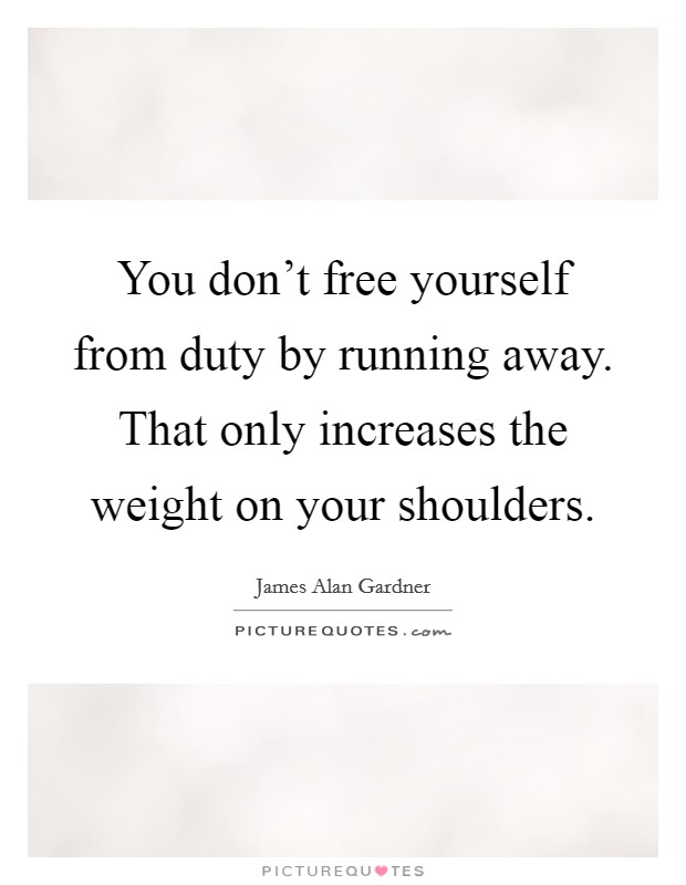 You don't free yourself from duty by running away. That only increases the weight on your shoulders. Picture Quote #1