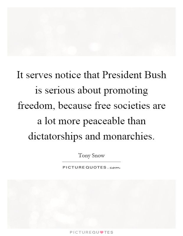 It serves notice that President Bush is serious about promoting freedom, because free societies are a lot more peaceable than dictatorships and monarchies. Picture Quote #1