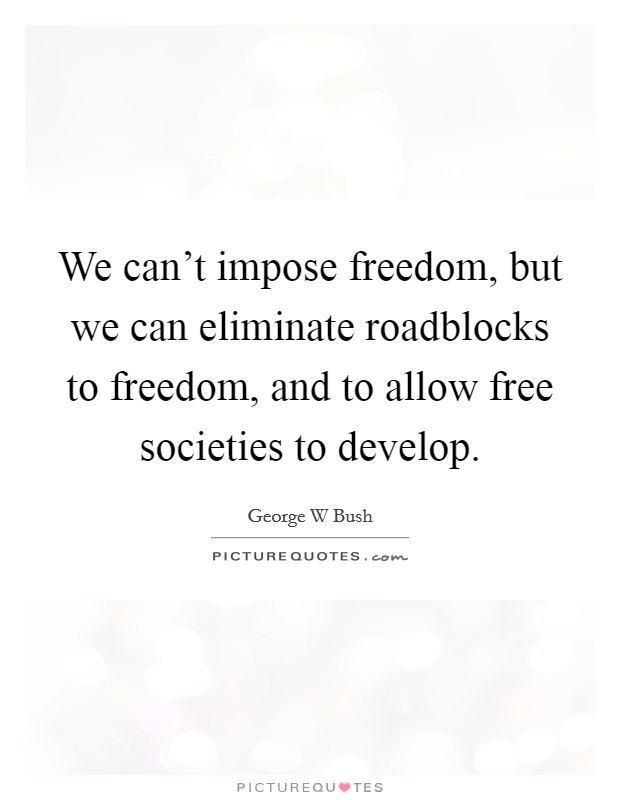 We can't impose freedom, but we can eliminate roadblocks to freedom, and to allow free societies to develop. Picture Quote #1