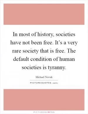 In most of history, societies have not been free. It’s a very rare society that is free. The default condition of human societies is tyranny Picture Quote #1