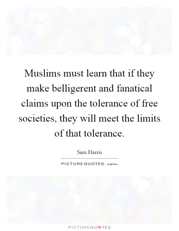 Muslims must learn that if they make belligerent and fanatical claims upon the tolerance of free societies, they will meet the limits of that tolerance. Picture Quote #1