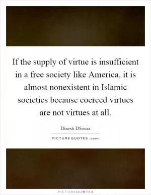 If the supply of virtue is insufficient in a free society like America, it is almost nonexistent in Islamic societies because coerced virtues are not virtues at all Picture Quote #1
