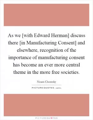 As we [with Edward Herman] discuss there [in Manufacturing Consent] and elsewhere, recognition of the importance of manufacturing consent has become an ever more central theme in the more free societies Picture Quote #1