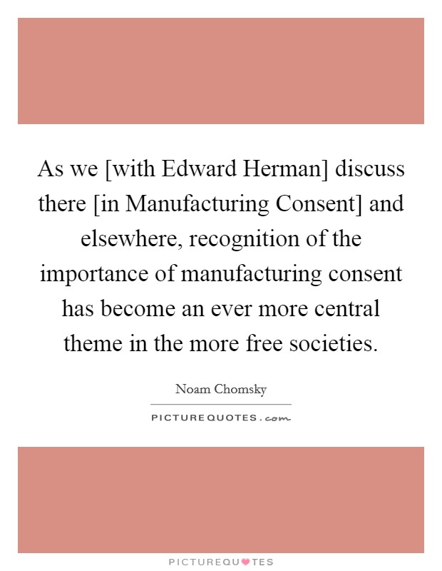 As we [with Edward Herman] discuss there [in Manufacturing Consent] and elsewhere, recognition of the importance of manufacturing consent has become an ever more central theme in the more free societies. Picture Quote #1