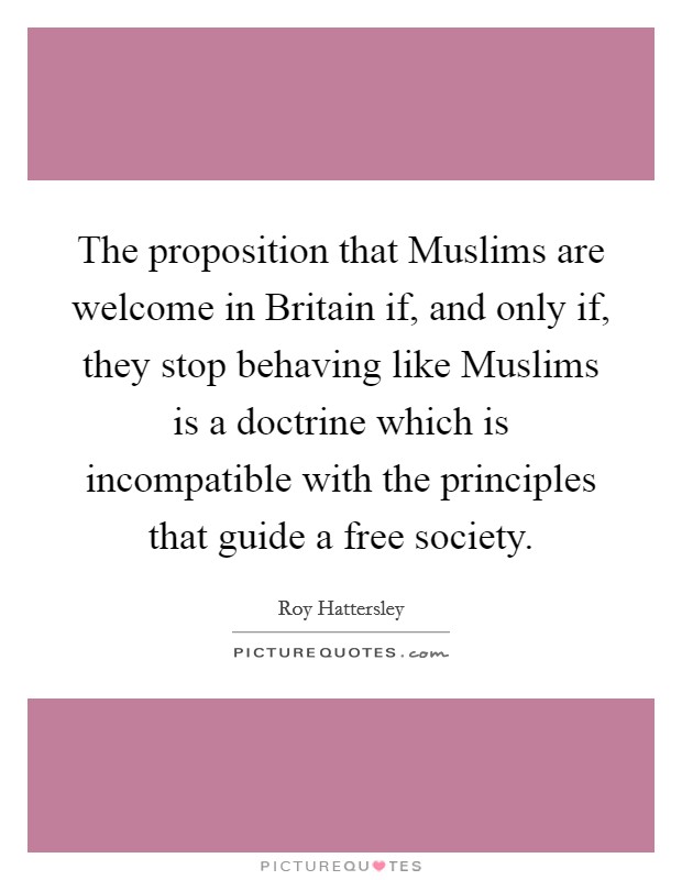 The proposition that Muslims are welcome in Britain if, and only if, they stop behaving like Muslims is a doctrine which is incompatible with the principles that guide a free society. Picture Quote #1