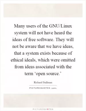 Many users of the GNU/Linux system will not have heard the ideas of free software. They will not be aware that we have ideas, that a system exists because of ethical ideals, which were omitted from ideas associated with the term ‘open source.’ Picture Quote #1