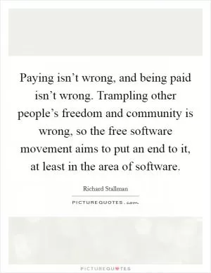 Paying isn’t wrong, and being paid isn’t wrong. Trampling other people’s freedom and community is wrong, so the free software movement aims to put an end to it, at least in the area of software Picture Quote #1