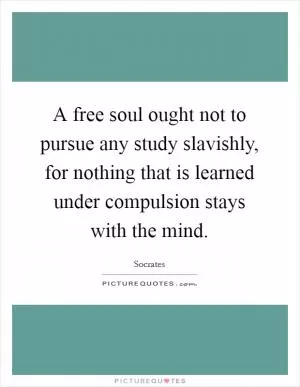 A free soul ought not to pursue any study slavishly, for nothing that is learned under compulsion stays with the mind Picture Quote #1