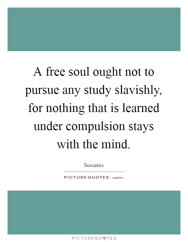 A free soul ought not to pursue any study slavishly, for nothing that is learned under compulsion stays with the mind. Picture Quote #1