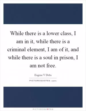 While there is a lower class, I am in it, while there is a criminal element, I am of it, and while there is a soul in prison, I am not free Picture Quote #1