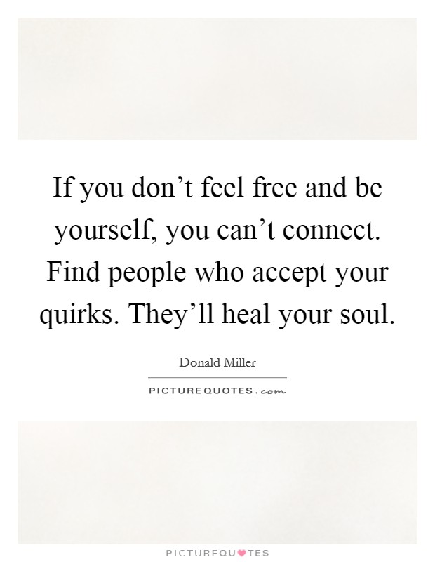 If you don't feel free and be yourself, you can't connect. Find people who accept your quirks. They'll heal your soul. Picture Quote #1