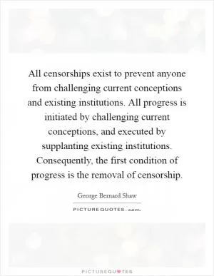 All censorships exist to prevent anyone from challenging current conceptions and existing institutions. All progress is initiated by challenging current conceptions, and executed by supplanting existing institutions. Consequently, the first condition of progress is the removal of censorship Picture Quote #1