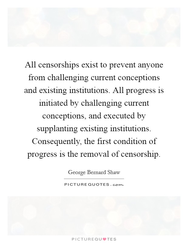 All censorships exist to prevent anyone from challenging current conceptions and existing institutions. All progress is initiated by challenging current conceptions, and executed by supplanting existing institutions. Consequently, the first condition of progress is the removal of censorship. Picture Quote #1