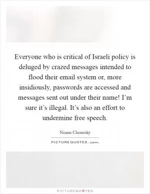 Everyone who is critical of Israeli policy is deluged by crazed messages intended to flood their email system or, more insidiously, passwords are accessed and messages sent out under their name! I’m sure it’s illegal. It’s also an effort to undermine free speech Picture Quote #1