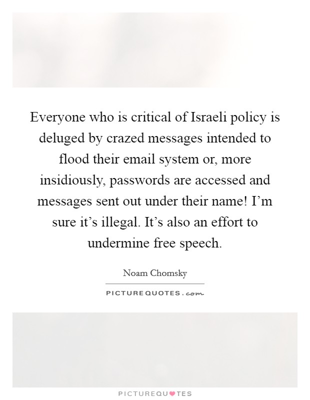 Everyone who is critical of Israeli policy is deluged by crazed messages intended to flood their email system or, more insidiously, passwords are accessed and messages sent out under their name! I'm sure it's illegal. It's also an effort to undermine free speech. Picture Quote #1