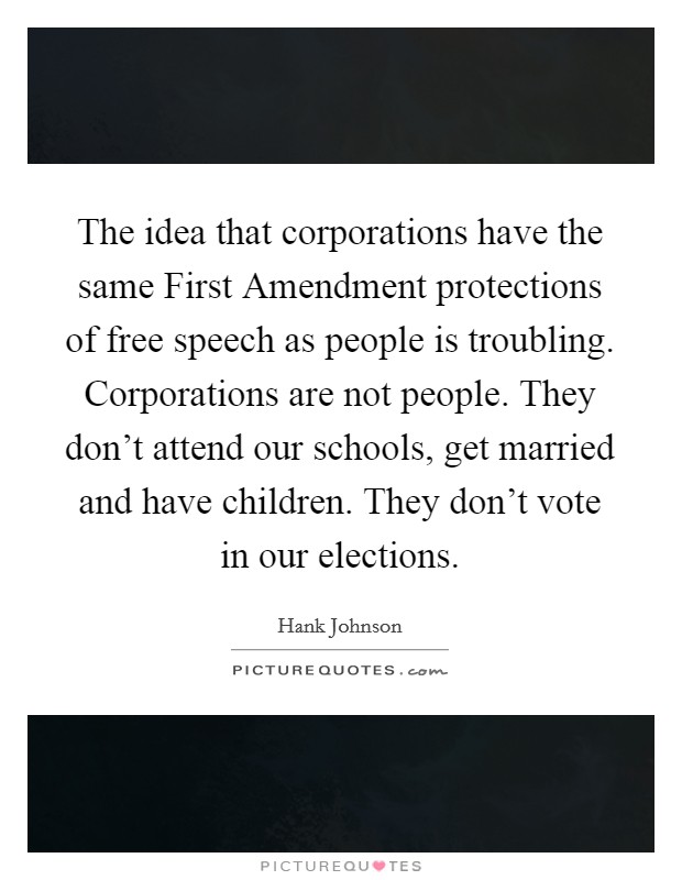 The idea that corporations have the same First Amendment protections of free speech as people is troubling. Corporations are not people. They don't attend our schools, get married and have children. They don't vote in our elections. Picture Quote #1