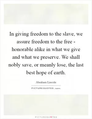 In giving freedom to the slave, we assure freedom to the free - honorable alike in what we give and what we preserve. We shall nobly save, or meanly lose, the last best hope of earth Picture Quote #1