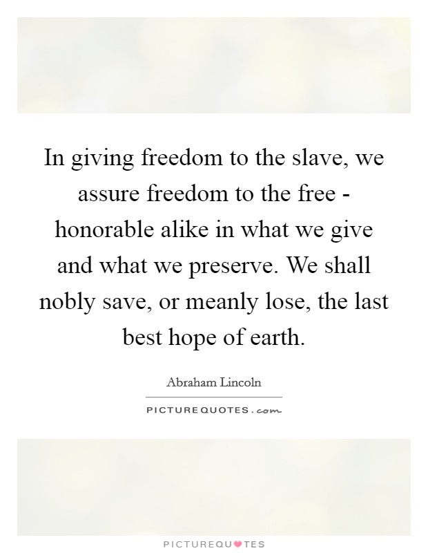 In giving freedom to the slave, we assure freedom to the free - honorable alike in what we give and what we preserve. We shall nobly save, or meanly lose, the last best hope of earth. Picture Quote #1