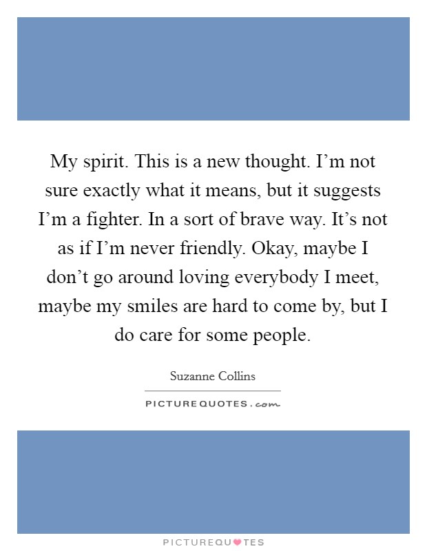 My spirit. This is a new thought. I'm not sure exactly what it means, but it suggests I'm a fighter. In a sort of brave way. It's not as if I'm never friendly. Okay, maybe I don't go around loving everybody I meet, maybe my smiles are hard to come by, but I do care for some people. Picture Quote #1