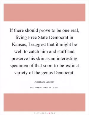 If there should prove to be one real, living Free State Democrat in Kansas, I suggest that it might be well to catch him and stuff and preserve his skin as an interesting specimen of that soon-to-be-extinct variety of the genus Democrat Picture Quote #1