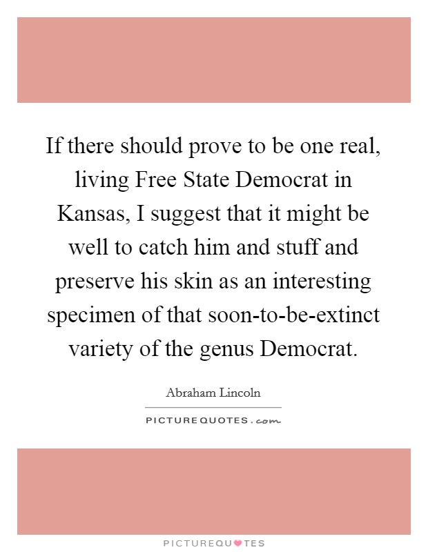 If there should prove to be one real, living Free State Democrat in Kansas, I suggest that it might be well to catch him and stuff and preserve his skin as an interesting specimen of that soon-to-be-extinct variety of the genus Democrat. Picture Quote #1