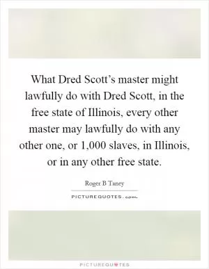 What Dred Scott’s master might lawfully do with Dred Scott, in the free state of Illinois, every other master may lawfully do with any other one, or 1,000 slaves, in Illinois, or in any other free state Picture Quote #1