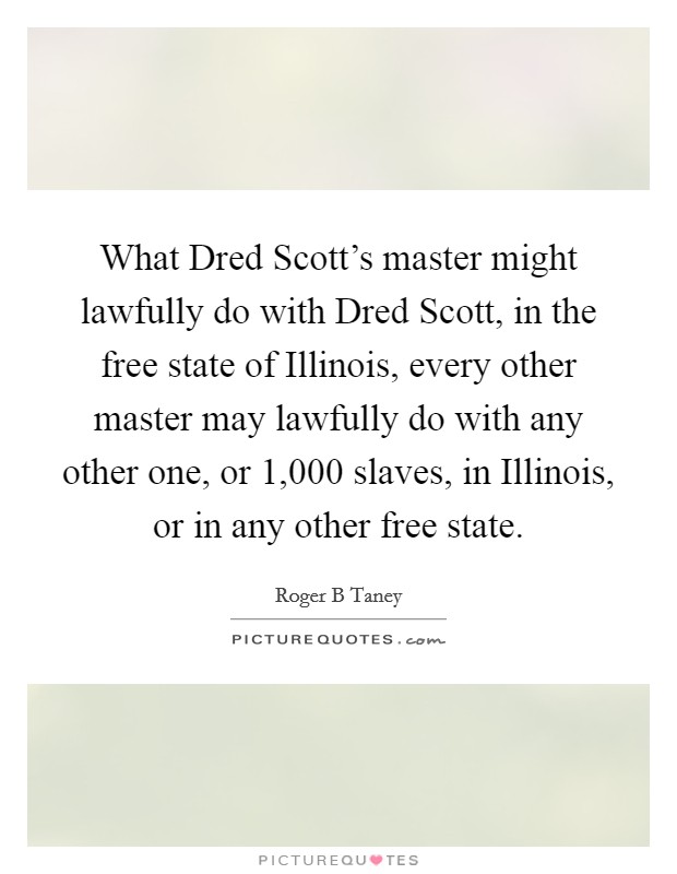 What Dred Scott's master might lawfully do with Dred Scott, in the free state of Illinois, every other master may lawfully do with any other one, or 1,000 slaves, in Illinois, or in any other free state. Picture Quote #1