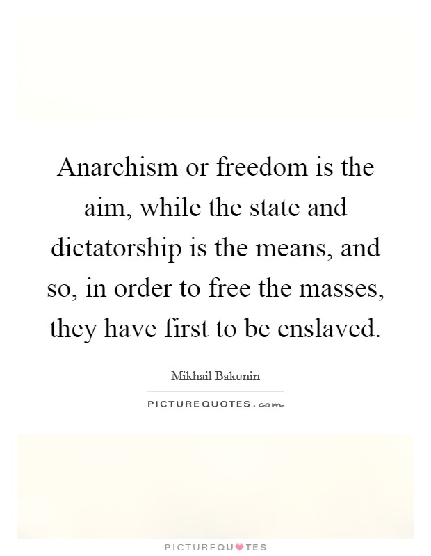 Anarchism or freedom is the aim, while the state and dictatorship is the means, and so, in order to free the masses, they have first to be enslaved. Picture Quote #1