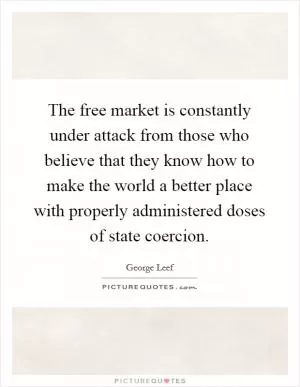 The free market is constantly under attack from those who believe that they know how to make the world a better place with properly administered doses of state coercion Picture Quote #1