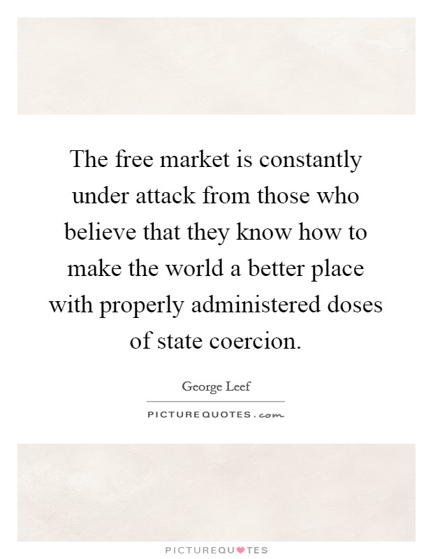 The free market is constantly under attack from those who believe that they know how to make the world a better place with properly administered doses of state coercion. Picture Quote #1