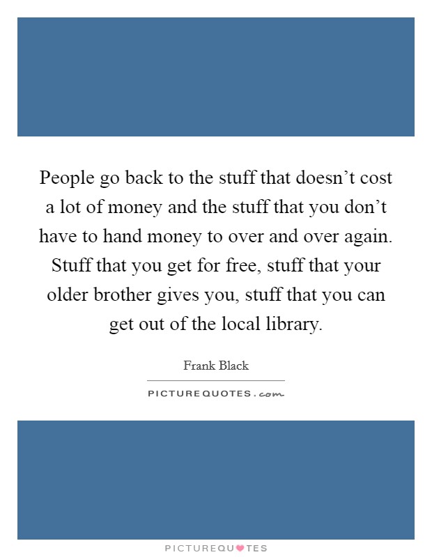 People go back to the stuff that doesn't cost a lot of money and the stuff that you don't have to hand money to over and over again. Stuff that you get for free, stuff that your older brother gives you, stuff that you can get out of the local library. Picture Quote #1