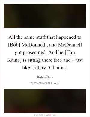 All the same stuff that happened to [Bob] McDonnell , and McDonnell got prosecuted. And he [Tim Kaine] is sitting there free and - just like Hillary [Clinton] Picture Quote #1