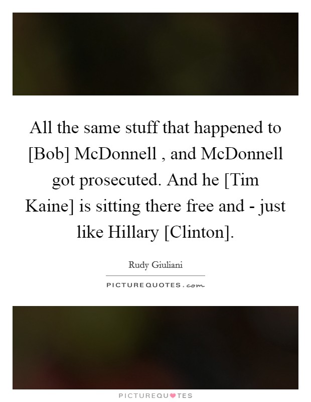 All the same stuff that happened to [Bob] McDonnell , and McDonnell got prosecuted. And he [Tim Kaine] is sitting there free and - just like Hillary [Clinton]. Picture Quote #1