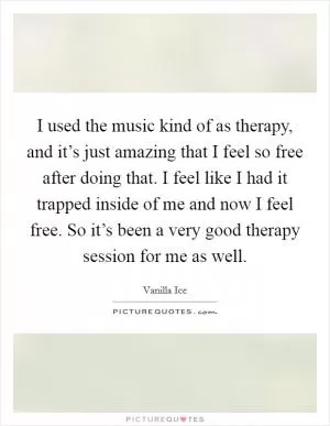 I used the music kind of as therapy, and it’s just amazing that I feel so free after doing that. I feel like I had it trapped inside of me and now I feel free. So it’s been a very good therapy session for me as well Picture Quote #1
