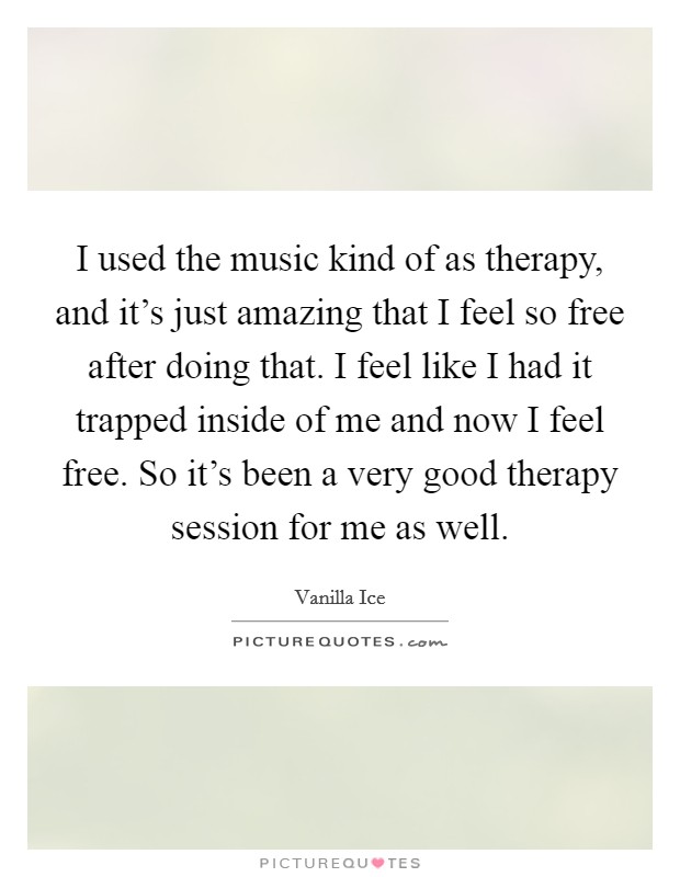 I used the music kind of as therapy, and it's just amazing that I feel so free after doing that. I feel like I had it trapped inside of me and now I feel free. So it's been a very good therapy session for me as well. Picture Quote #1