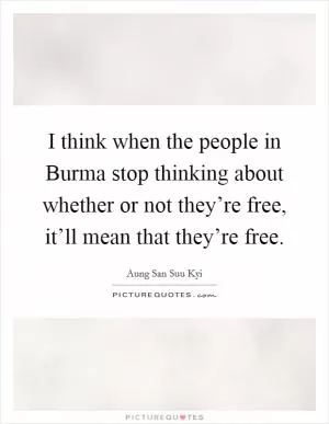 I think when the people in Burma stop thinking about whether or not they’re free, it’ll mean that they’re free Picture Quote #1