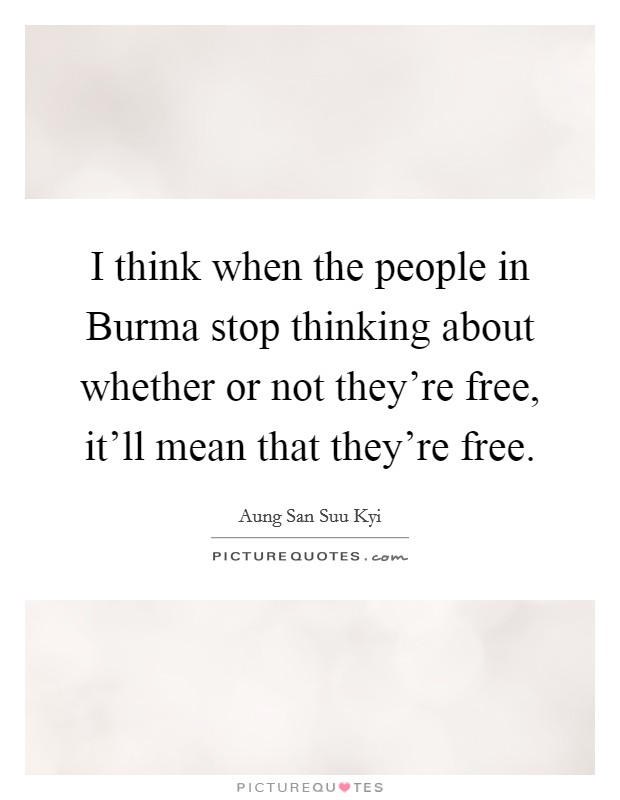 I think when the people in Burma stop thinking about whether or not they're free, it'll mean that they're free. Picture Quote #1