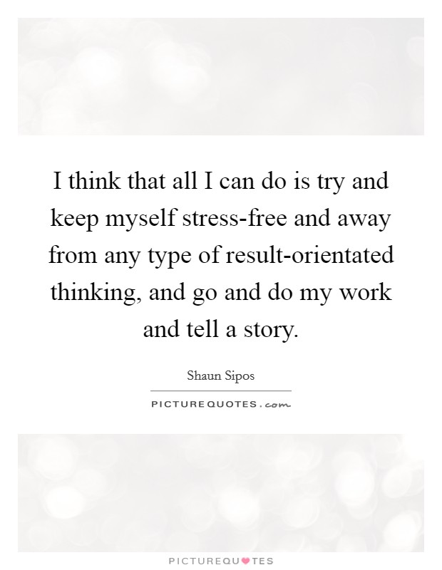 I think that all I can do is try and keep myself stress-free and away from any type of result-orientated thinking, and go and do my work and tell a story. Picture Quote #1