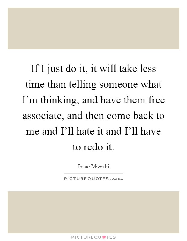 If I just do it, it will take less time than telling someone what I'm thinking, and have them free associate, and then come back to me and I'll hate it and I'll have to redo it. Picture Quote #1