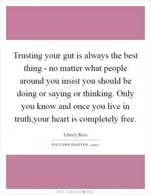 Trusting your gut is always the best thing - no matter what people around you insist you should be doing or saying or thinking. Only you know and once you live in truth,your heart is completely free Picture Quote #1