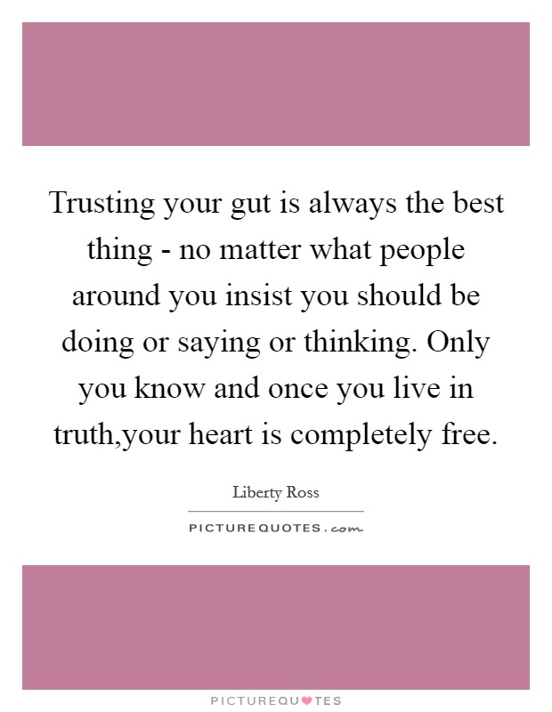 Trusting your gut is always the best thing - no matter what people around you insist you should be doing or saying or thinking. Only you know and once you live in truth,your heart is completely free. Picture Quote #1
