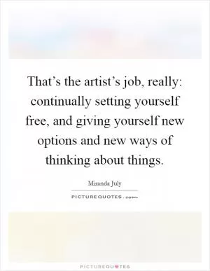 That’s the artist’s job, really: continually setting yourself free, and giving yourself new options and new ways of thinking about things Picture Quote #1