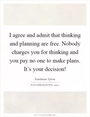 I agree and admit that thinking and planning are free. Nobody charges you for thinking and you pay no one to make plans. It’s your decision! Picture Quote #1