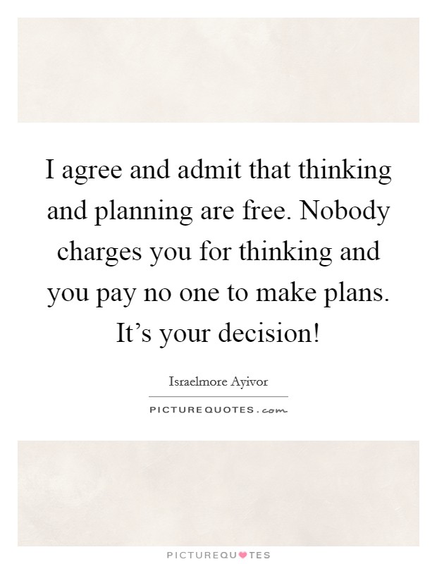 I agree and admit that thinking and planning are free. Nobody charges you for thinking and you pay no one to make plans. It's your decision! Picture Quote #1