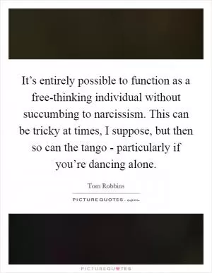It’s entirely possible to function as a free-thinking individual without succumbing to narcissism. This can be tricky at times, I suppose, but then so can the tango - particularly if you’re dancing alone Picture Quote #1
