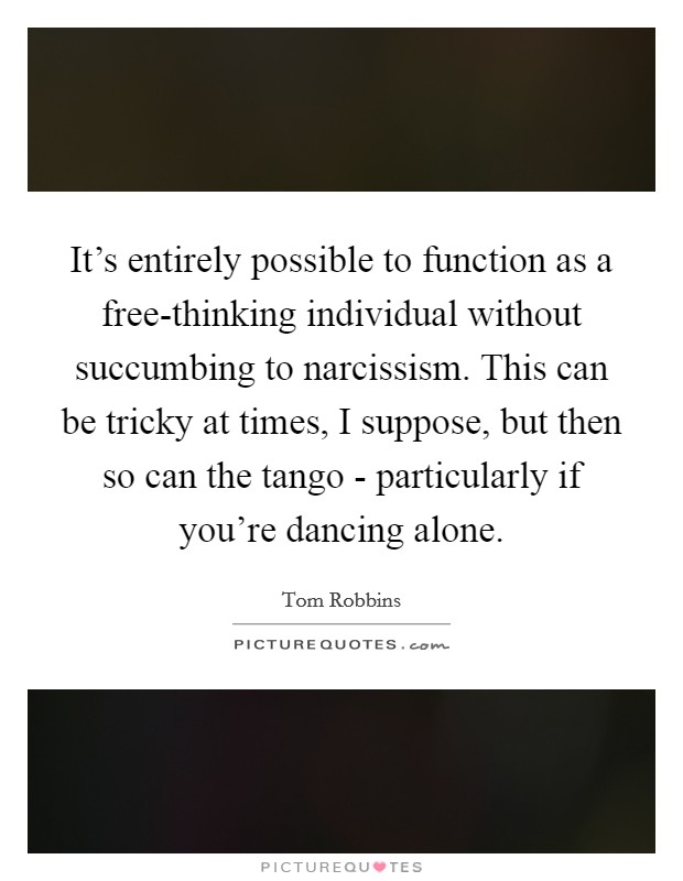 It's entirely possible to function as a free-thinking individual without succumbing to narcissism. This can be tricky at times, I suppose, but then so can the tango - particularly if you're dancing alone. Picture Quote #1
